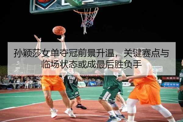 孙颖莎女单夺冠前景升温，关键赛点与临场状态或成最后胜负手